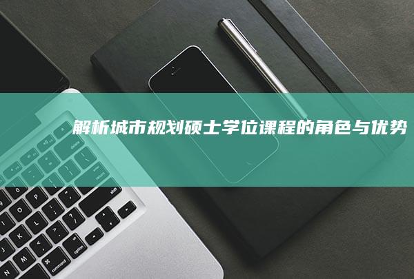 解析城市规划硕士学位课程的角色与优势